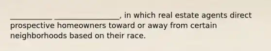 ___________ _________________, in which real estate agents direct prospective homeowners toward or away from certain neighborhoods based on their race.