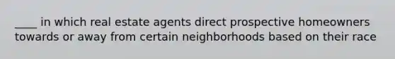 ____ in which real estate agents direct prospective homeowners towards or away from certain neighborhoods based on their race