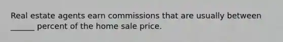 Real estate agents earn commissions that are usually between ______ percent of the home sale price.