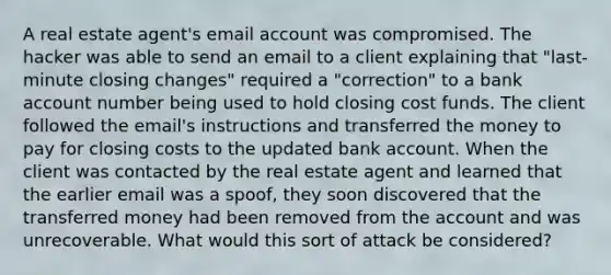 A real estate agent's email account was compromised. The hacker was able to send an email to a client explaining that "last-minute closing changes" required a "correction" to a bank account number being used to hold closing cost funds. The client followed the email's instructions and transferred the money to pay for closing costs to the updated bank account. When the client was contacted by the real estate agent and learned that the earlier email was a spoof, they soon discovered that the transferred money had been removed from the account and was unrecoverable. What would this sort of attack be considered?