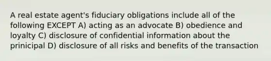 A real estate agent's fiduciary obligations include all of the following EXCEPT A) acting as an advocate B) obedience and loyalty C) disclosure of confidential information about the prinicipal D) disclosure of all risks and benefits of the transaction