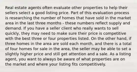 Real estate agents often evaluate other properties to help their sellers select a good listing price. Part of this evaluation process is researching the number of homes that have sold in the market area in the last three months - these numbers reflect supply and demand. If you have a seller client who really wants to sell quickly, they may need to make sure their price is competitive with the best three or four properties listed. On the other hand, if three homes in the area are sold each month, and there is a total of four homes for sale in the area, the seller may be able to set a slightly higher price and still get attention and a sale. As a listing agent, you want to always be aware of what properties are on the market and where your listing fits competitively.