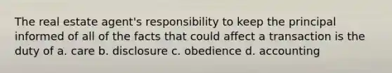 The real estate agent's responsibility to keep the principal informed of all of the facts that could affect a transaction is the duty of a. care b. disclosure c. obedience d. accounting