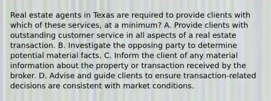 Real estate agents in Texas are required to provide clients with which of these services, at a minimum? A. Provide clients with outstanding customer service in all aspects of a real estate transaction. B. Investigate the opposing party to determine potential material facts. C. Inform the client of any material information about the property or transaction received by the broker. D. Advise and guide clients to ensure transaction-related decisions are consistent with market conditions.