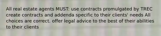 All real estate agents MUST: use contracts promulgated by TREC create contracts and addenda specific to their clients' needs All choices are correct. offer legal advice to the best of their abilities to their clients