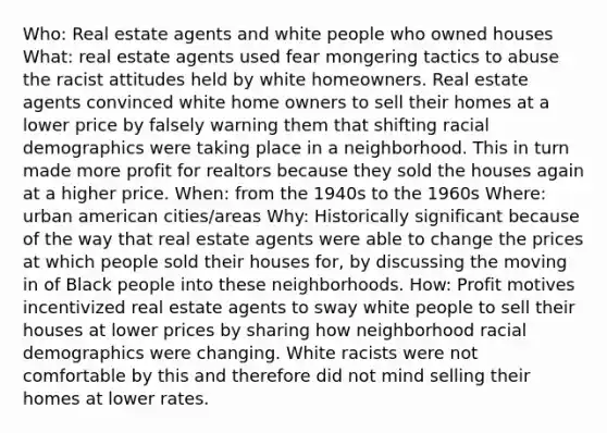 Who: Real estate agents and white people who owned houses What: real estate agents used fear mongering tactics to abuse the racist attitudes held by white homeowners. Real estate agents convinced white home owners to sell their homes at a lower price by falsely warning them that shifting racial demographics were taking place in a neighborhood. This in turn made more profit for realtors because they sold the houses again at a higher price. When: from the 1940s to the 1960s Where: urban american cities/areas Why: Historically significant because of the way that real estate agents were able to change the prices at which people sold their houses for, by discussing the moving in of Black people into these neighborhoods. How: Profit motives incentivized real estate agents to sway white people to sell their houses at lower prices by sharing how neighborhood racial demographics were changing. White racists were not comfortable by this and therefore did not mind selling their homes at lower rates.