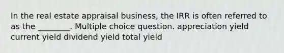 In the real estate appraisal business, the IRR is often referred to as the ________. Multiple choice question. appreciation yield current yield dividend yield total yield