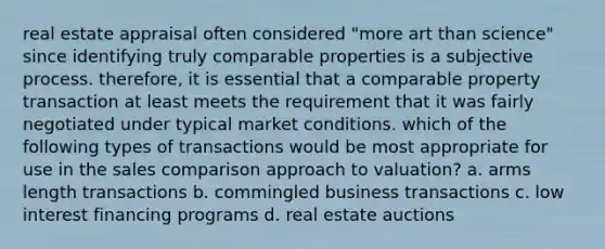 real estate appraisal often considered "more art than science" since identifying truly comparable properties is a subjective process. therefore, it is essential that a comparable property transaction at least meets the requirement that it was fairly negotiated under typical market conditions. which of the following types of transactions would be most appropriate for use in the sales comparison approach to valuation? a. arms length transactions b. commingled business transactions c. low interest financing programs d. real estate auctions