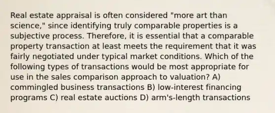 Real estate appraisal is often considered "more art than science," since identifying truly comparable properties is a subjective process. Therefore, it is essential that a comparable property transaction at least meets the requirement that it was fairly negotiated under typical market conditions. Which of the following types of transactions would be most appropriate for use in the sales comparison approach to valuation? A) commingled business transactions B) low-interest financing programs C) real estate auctions D) arm's-length transactions