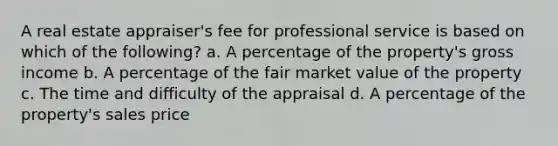 A real estate appraiser's fee for professional service is based on which of the following? a. A percentage of the property's gross income b. A percentage of the fair market value of the property c. The time and difficulty of the appraisal d. A percentage of the property's sales price