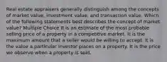 Real estate appraisers generally distinguish among the concepts of market value, investment value, and transaction value. Which of the following statements best describes the concept of market value? Multiple Choice It is an estimate of the most probable selling price of a property in a competitive market. It is the maximum amount that a seller would be willing to accept. It is the value a particular investor places on a property. It is the price we observe when a property is sold.