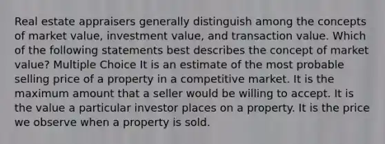 Real estate appraisers generally distinguish among the concepts of market value, investment value, and transaction value. Which of the following statements best describes the concept of market value? Multiple Choice It is an estimate of the most probable selling price of a property in a competitive market. It is the maximum amount that a seller would be willing to accept. It is the value a particular investor places on a property. It is the price we observe when a property is sold.