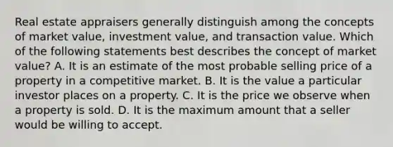 Real estate appraisers generally distinguish among the concepts of market value, investment value, and transaction value. Which of the following statements best describes the concept of market value? A. It is an estimate of the most probable selling price of a property in a competitive market. B. It is the value a particular investor places on a property. C. It is the price we observe when a property is sold. D. It is the maximum amount that a seller would be willing to accept.