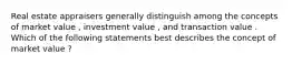 Real estate appraisers generally distinguish among the concepts of market value , investment value , and transaction value . Which of the following statements best describes the concept of market value ?