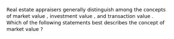 Real estate appraisers generally distinguish among the concepts of market value , investment value , and transaction value . Which of the following statements best describes the concept of market value ?