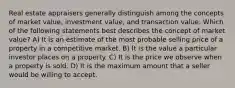 Real estate appraisers generally distinguish among the concepts of market value, investment value, and transaction value. Which of the following statements best describes the concept of market value? A) It is an estimate of the most probable selling price of a property in a competitive market. B) It is the value a particular investor places on a property. C) It is the price we observe when a property is sold. D) It is the maximum amount that a seller would be willing to accept.