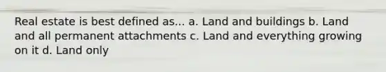 Real estate is best defined as... a. Land and buildings b. Land and all permanent attachments c. Land and everything growing on it d. Land only