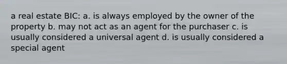 a real estate BIC: a. is always employed by the owner of the property b. may not act as an agent for the purchaser c. is usually considered a universal agent d. is usually considered a special agent