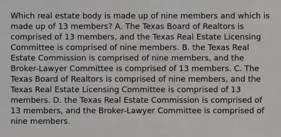 Which real estate body is made up of nine members and which is made up of 13 members? A. The Texas Board of Realtors is comprised of 13 members, and the Texas Real Estate Licensing Committee is comprised of nine members. B. the Texas Real Estate Commission is comprised of nine members, and the Broker-Lawyer Committee is comprised of 13 members. C. The Texas Board of Realtors is comprised of nine members, and the Texas Real Estate Licensing Committee is comprised of 13 members. D. the Texas Real Estate Commission is comprised of 13 members, and the Broker-Lawyer Committee is comprised of nine members.