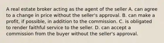 A real estate broker acting as the agent of the seller A. can agree to a change in price without the seller's approval. B. can make a profit, if possible, in addition to the commission. C. is obligated to render faithful service to the seller. D. can accept a commission from the buyer without the seller's approval.