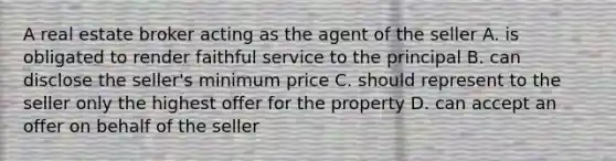 A real estate broker acting as the agent of the seller A. is obligated to render faithful service to the principal B. can disclose the seller's minimum price C. should represent to the seller only the highest offer for the property D. can accept an offer on behalf of the seller