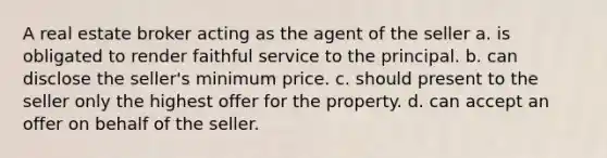 A real estate broker acting as the agent of the seller a. is obligated to render faithful service to the principal. b. can disclose the seller's minimum price. c. should present to the seller only the highest offer for the property. d. can accept an offer on behalf of the seller.