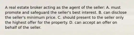 A real estate broker acting as the agent of the seller: A. must promote and safeguard the seller's best interest. B. can disclose the seller's minimum price. C. should present to the seller only the highest offer for the property. D. can accept an offer on behalf of the seller.