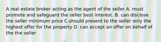 A real estate broker acting as the agent of the seller A. must promote and safeguard the seller best interest. B. can disclose the seller minimum price C.should present to the seller only the highest offer for the property D. can accept an offer on behalf of the the seller