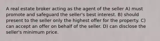 A real estate broker acting as the agent of the seller A) must promote and safeguard the seller's best interest. B) should present to the seller only the highest offer for the property. C) can accept an offer on behalf of the seller. D) can disclose the seller's minimum price.