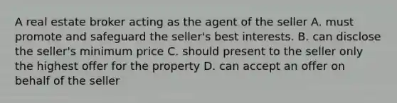 A real estate broker acting as the agent of the seller A. must promote and safeguard the seller's best interests. B. can disclose the seller's minimum price C. should present to the seller only the highest offer for the property D. can accept an offer on behalf of the seller