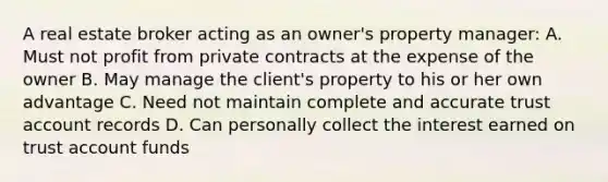 A real estate broker acting as an owner's property manager: A. Must not profit from private contracts at the expense of the owner B. May manage the client's property to his or her own advantage C. Need not maintain complete and accurate trust account records D. Can personally collect the interest earned on trust account funds