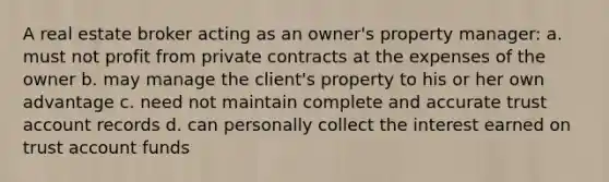 A real estate broker acting as an owner's property manager: a. must not profit from private contracts at the expenses of the owner b. may manage the client's property to his or her own advantage c. need not maintain complete and accurate trust account records d. can personally collect the interest earned on trust account funds