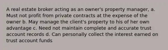 A real estate broker acting as an owner's property manager, a. Must not profit from private contracts at the expense of the owner b. May manage the client's property to his of her own advantage c. Need not maintain complete and accurate trust account records d. Can personally collect the interest earned on trust account funds