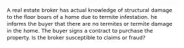 A real estate broker has actual knowledge of structural damage to the floor boars of a home due to termite infestation. he informs the buyer that there are no termites or termite damage in the home. The buyer signs a contract to purchase the property. Is the broker susceptible to claims or fraud?