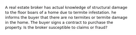 A real estate broker has actual knowledge of structural damage to the floor boars of a home due to termite infestation. he informs the buyer that there are no termites or termite damage in the home. The buyer signs a contract to purchase the property. Is the broker susceptible to claims or fraud?