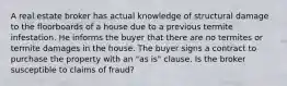 A real estate broker has actual knowledge of structural damage to the floorboards of a house due to a previous termite infestation. He informs the buyer that there are no termites or termite damages in the house. The buyer signs a contract to purchase the property with an "as is" clause. Is the broker susceptible to claims of fraud?