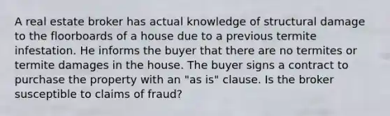 A real estate broker has actual knowledge of structural damage to the floorboards of a house due to a previous termite infestation. He informs the buyer that there are no termites or termite damages in the house. The buyer signs a contract to purchase the property with an "as is" clause. Is the broker susceptible to claims of fraud?