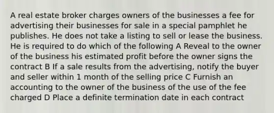 A real estate broker charges owners of the businesses a fee for advertising their businesses for sale in a special pamphlet he publishes. He does not take a listing to sell or lease the business. He is required to do which of the following A Reveal to the owner of the business his estimated profit before the owner signs the contract B If a sale results from the advertising, notify the buyer and seller within 1 month of the selling price C Furnish an accounting to the owner of the business of the use of the fee charged D Place a definite termination date in each contract