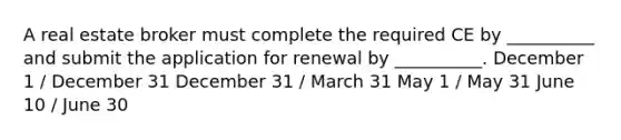 A real estate broker must complete the required CE by __________ and submit the application for renewal by __________. December 1 / December 31 December 31 / March 31 May 1 / May 31 June 10 / June 30