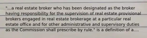 "...a real estate broker who has been designated as the broker having responsibility for the supervision of real estate provisional brokers engaged in real estate brokerage at a particular real estate office and for other administrative and supervisory duties as the Commission shall prescribe by rule." is a definition of a....