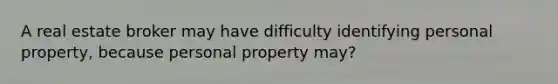 A real estate broker may have difficulty identifying personal property, because personal property may?