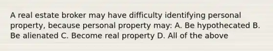 A real estate broker may have difficulty identifying personal property, because personal property may: A. Be hypothecated B. Be alienated C. Become real property D. All of the above