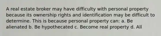 A real estate broker may have difficulty with personal property because its ownership rights and identification may be difficult to determine. This is because personal property can: a. Be alienated b. Be hypothecated c. Become real property d. All