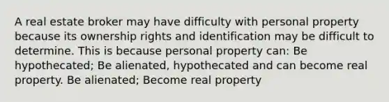 A real estate broker may have difficulty with personal property because its ownership rights and identification may be difficult to determine. This is because personal property can: Be hypothecated; Be alienated, hypothecated and can become real property. Be alienated; Become real property