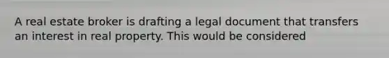 A real estate broker is drafting a legal document that transfers an interest in real property. This would be considered