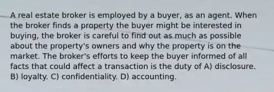 A real estate broker is employed by a buyer, as an agent. When the broker finds a property the buyer might be interested in buying, the broker is careful to find out as much as possible about the property's owners and why the property is on the market. The broker's efforts to keep the buyer informed of all facts that could affect a transaction is the duty of A) disclosure. B) loyalty. C) confidentiality. D) accounting.