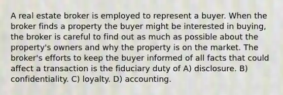 A real estate broker is employed to represent a buyer. When the broker finds a property the buyer might be interested in buying, the broker is careful to find out as much as possible about the property's owners and why the property is on the market. The broker's efforts to keep the buyer informed of all facts that could affect a transaction is the fiduciary duty of A) disclosure. B) confidentiality. C) loyalty. D) accounting.