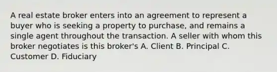 A real estate broker enters into an agreement to represent a buyer who is seeking a property to purchase, and remains a single agent throughout the transaction. A seller with whom this broker negotiates is this broker's A. Client B. Principal C. Customer D. Fiduciary