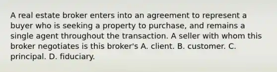 A real estate broker enters into an agreement to represent a buyer who is seeking a property to purchase, and remains a single agent throughout the transaction. A seller with whom this broker negotiates is this broker's A. client. B. customer. C. principal. D. fiduciary.