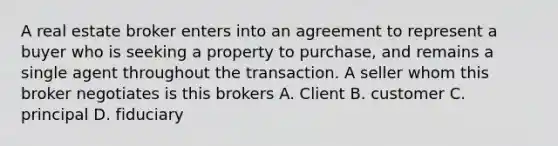 A real estate broker enters into an agreement to represent a buyer who is seeking a property to purchase, and remains a single agent throughout the transaction. A seller whom this broker negotiates is this brokers A. Client B. customer C. principal D. fiduciary